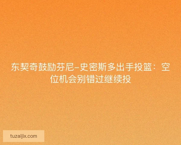 东契奇鼓励芬尼-史密斯多出手投篮：空位机会别错过继续投