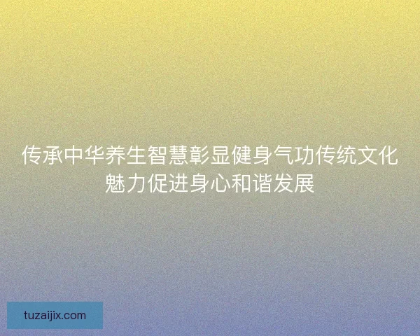 传承中华养生智慧彰显健身气功传统文化魅力促进身心和谐发展