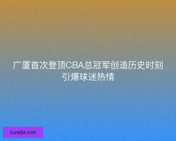 广厦首次登顶CBA总冠军创造历史时刻引爆球迷热情