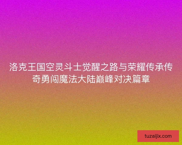 洛克王国空灵斗士觉醒之路与荣耀传承传奇勇闯魔法大陆巅峰对决篇章