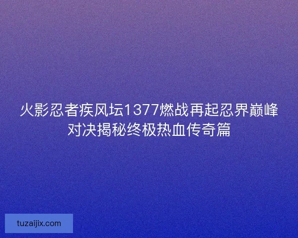 火影忍者疾风坛1377燃战再起忍界巅峰对决揭秘终极热血传奇篇