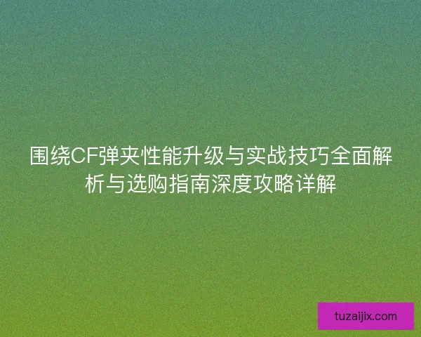 围绕CF弹夹性能升级与实战技巧全面解析与选购指南深度攻略详解
