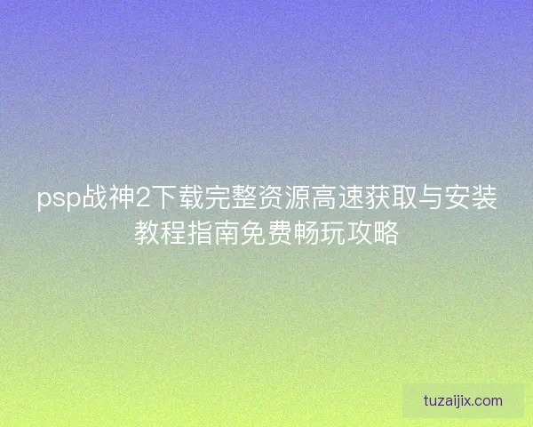 psp战神2下载完整资源高速获取与安装教程指南免费畅玩攻略