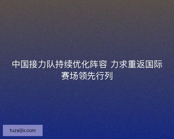 中国接力队持续优化阵容 力求重返国际赛场领先行列