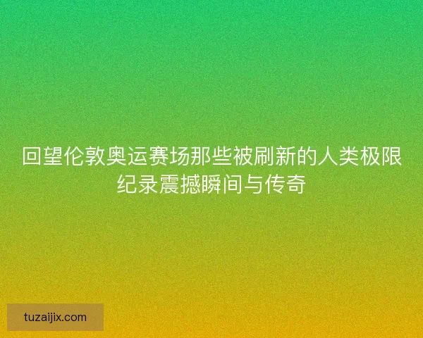 回望伦敦奥运赛场那些被刷新的人类极限纪录震撼瞬间与传奇