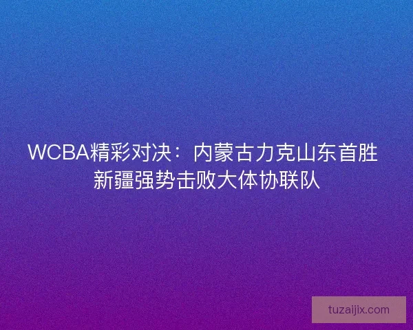 WCBA精彩对决：内蒙古力克山东首胜 新疆强势击败大体协联队