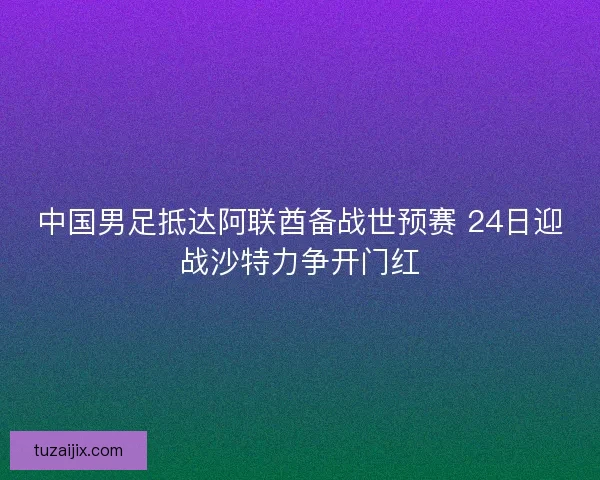 中国男足抵达阿联酋备战世预赛 24日迎战沙特力争开门红