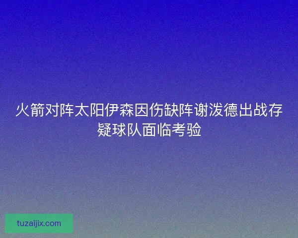 火箭对阵太阳伊森因伤缺阵谢泼德出战存疑球队面临考验