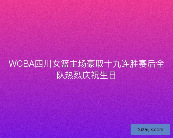 WCBA四川女篮主场豪取十九连胜赛后全队热烈庆祝生日