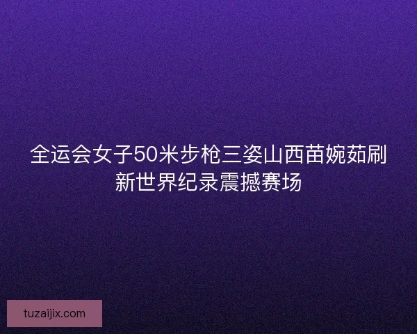 全运会女子50米步枪三姿山西苗婉茹刷新世界纪录震撼赛场